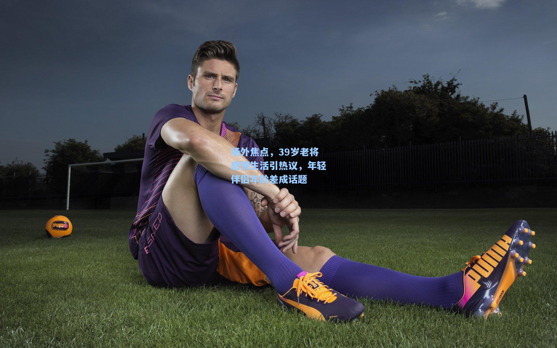 场外焦点,39岁老将感情生活引热议,年轻伴侣年龄差成话题