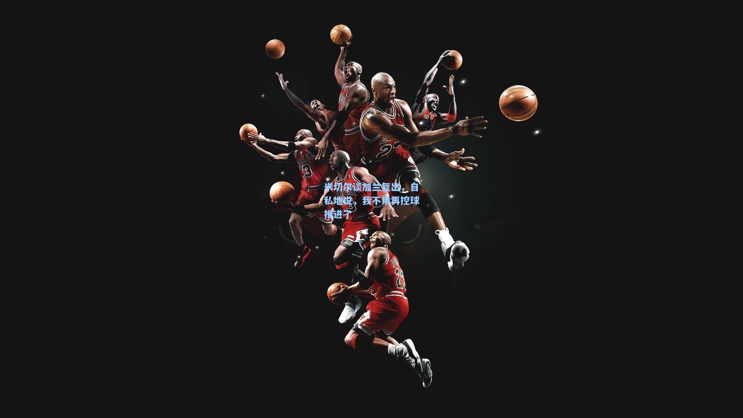 米切尔谈加兰复出，自私地说，我不用再控球推进了